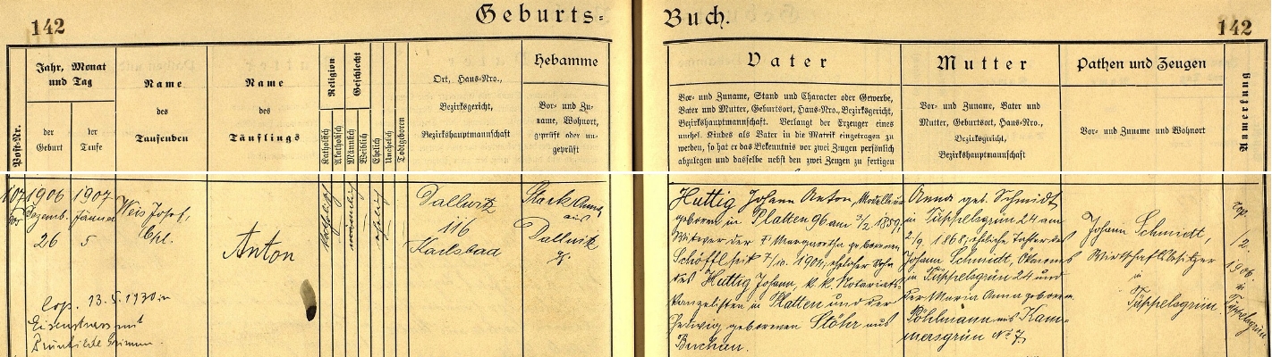 Podle záznamu dalovické křestní matriky se narodil "na Štěpána". tj. 26. prosince roku 1906 v Dalovicích čp. 116 a teprve 5. ledna 1907 ho kaplan ve farní obci Sedlec (Zettlitz) Josef Weis (Dalovice měly tehdy pouze kapli, nový kostel tu byl zřízen až v roce 1929) pokřtil jménem Anton Huttig, jak je ostatně psán i při své "šumavské" svatbě v Hojsově Stráži, o které se tu dovídáme z pozdějšího přípisu - novorozencův otec Johann Anton Huttig (*3. února 1859 v Horní Blatné /Platten/, syn Johanna Huttiga, notářského kancelisty v Horní Blatné, a Hedwig. roz. Stöhrové z Bochova, se jako vdovec (jeho první žena Margaretha, roz. Schöfflová, zemřela 7. října 1904) 5. února 1906 znovu oženil s Annou Schmidtovou, dcerou hospodáře (v matrice psáno "Ökonom") v Děpoltovicích čp. 24 Johanna Schmidta a Marie Anny, roz. Pöhlmannové z Lužce (Kammersgrün) - nevěstin otec se stal podle záznamu chlapcovým kmotrem (a tak by Anton mohl mít druhé "křestní" jméno i po něm)