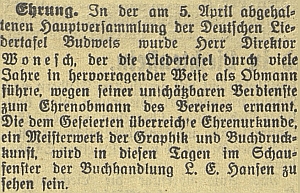 Zpráva českobudějovického německého listu z dubna 1933 o jeho jmenování čestným členem sdružení Deutsche Liedertafel Budweis, v jehož čele po celá léta stál, jakož i o vystavení jmenovací listiny ve výloze Hansenova knihkupectví na zdejším náměstí